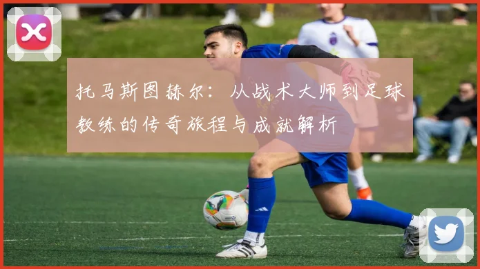 托马斯图赫尔：从战术大师到足球教练的传奇旅程与成就解析