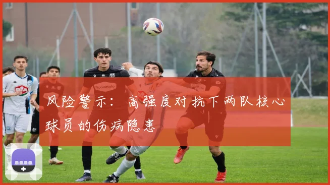 风险警示：高强度对抗下两队核心球员的伤病隐患