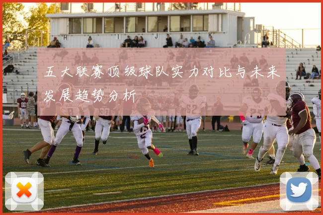 五大联赛顶级球队实力对比与未来发展趋势分析
