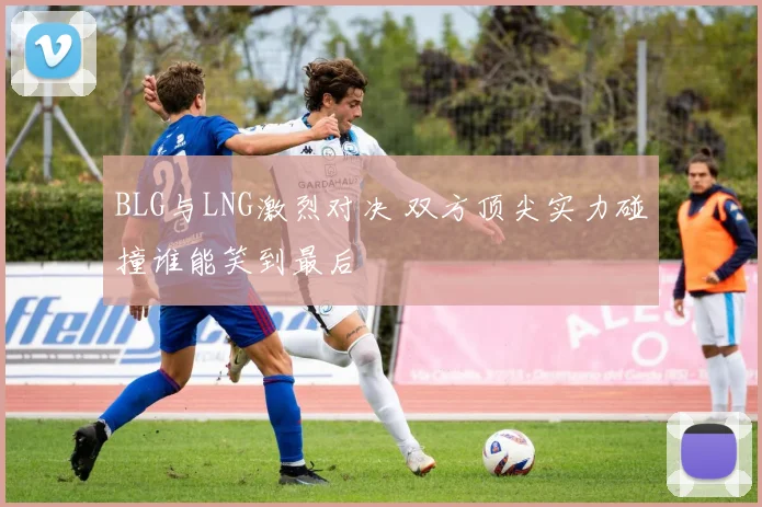 BLG与LNG激烈对决 双方顶尖实力碰撞谁能笑到最后
