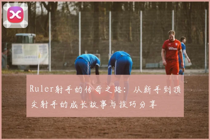 Ruler射手的传奇之路：从新手到顶尖射手的成长故事与技巧分享