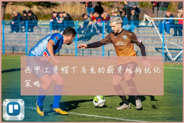 西甲工资帽下马竞的薪资结构优化策略