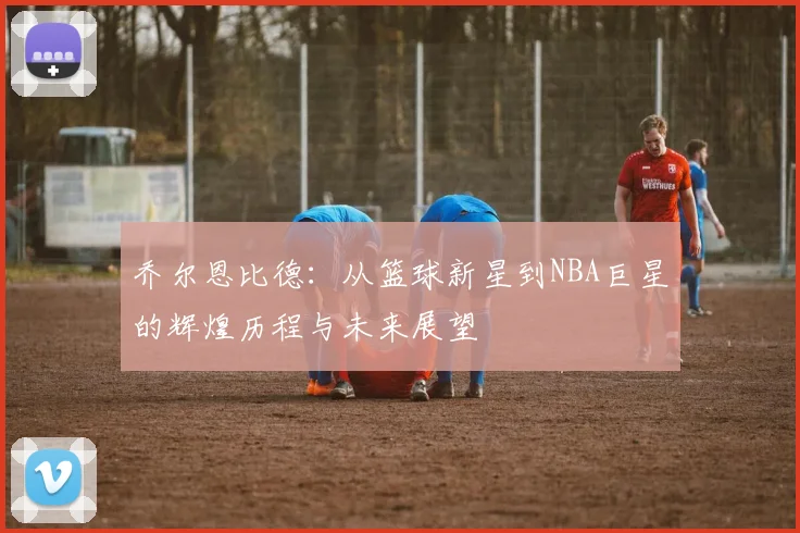 乔尔恩比德：从篮球新星到NBA巨星的辉煌历程与未来展望