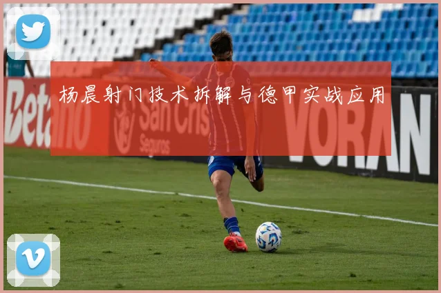 杨晨射门技术拆解与德甲实战应用