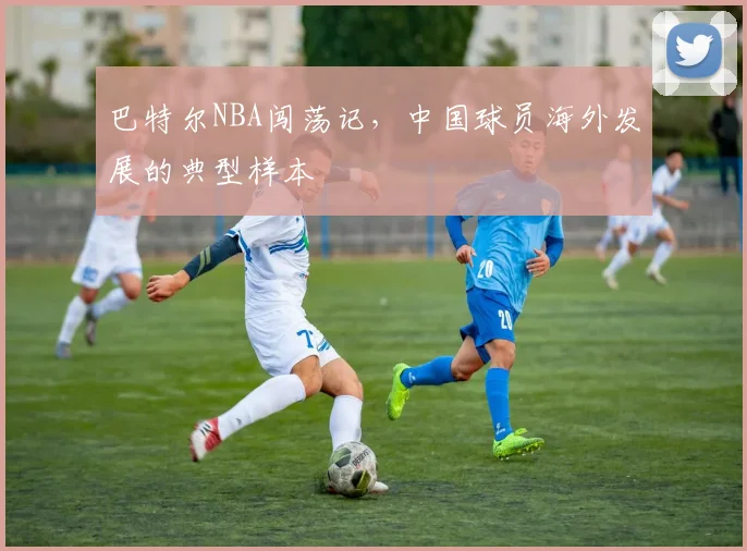 巴特尔NBA闯荡记，中国球员海外发展的典型样本
