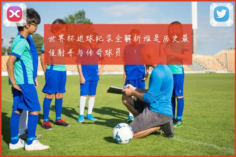 世界杯进球纪录全解析谁是历史最佳射手与传奇球员