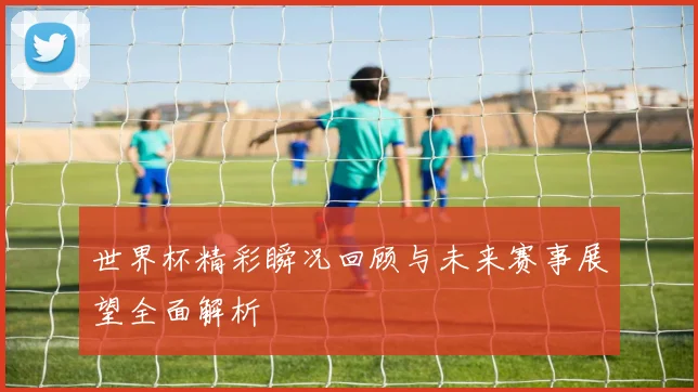世界杯精彩瞬况回顾与未来赛事展望全面解析