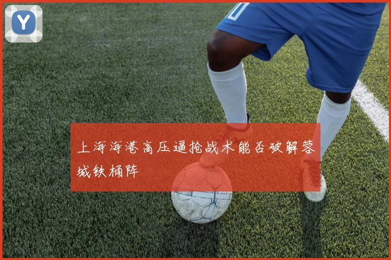 上海海港高压逼抢战术能否破解蓉城铁桶阵