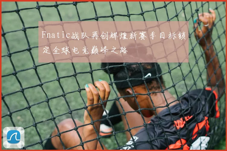 Fnatic战队再创辉煌新赛季目标锁定全球电竞巅峰之路