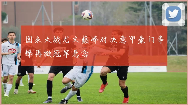 国米大战尤文巅峰对决意甲豪门争锋再掀冠军悬念