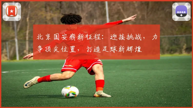 北京国安崭新征程：迎接挑战，力争顶尖位置，打造足球新辉煌