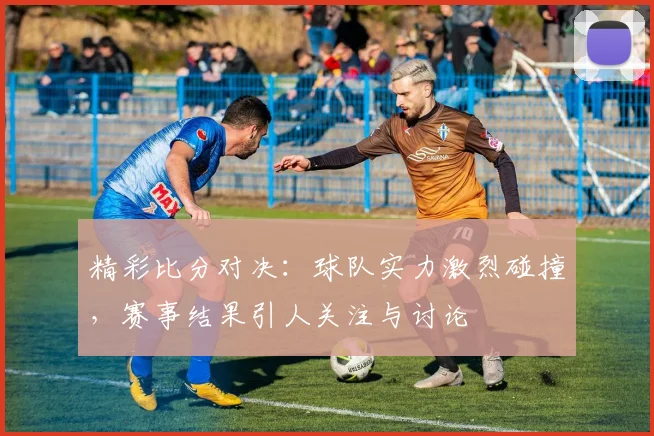 精彩比分对决：球队实力激烈碰撞，赛事结果引人关注与讨论