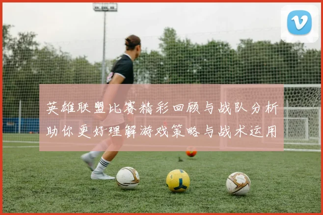 英雄联盟比赛精彩回顾与战队分析助你更好理解游戏策略与战术运用